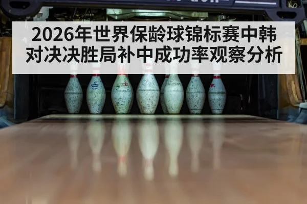 2026年世界保龄球锦标赛中韩对决决胜局补中成功率观察分析
